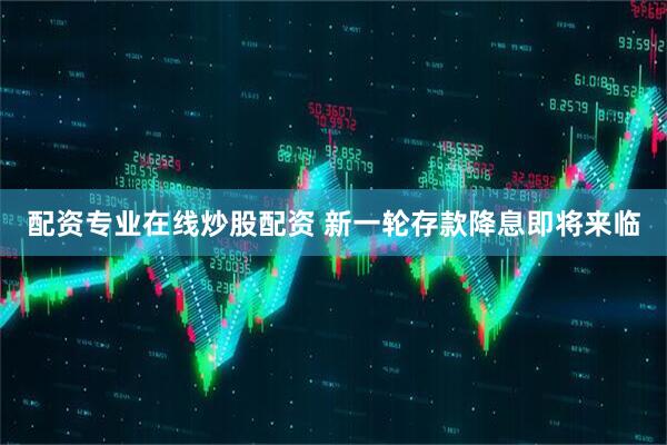 配资专业在线炒股配资 新一轮存款降息即将来临