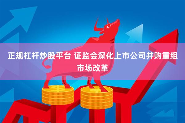 正规杠杆炒股平台 证监会深化上市公司并购重组市场改革
