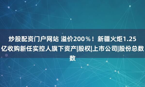 炒股配资门户网站 溢价200％！新疆火炬1.25亿收购新任实控人旗下资产|股权|上市公司|股份总数