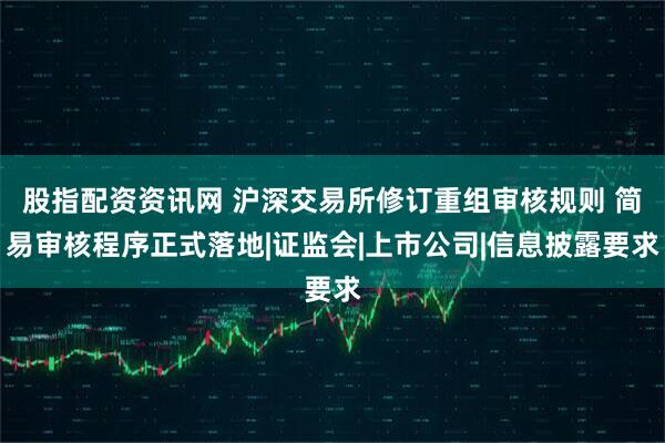 股指配资资讯网 沪深交易所修订重组审核规则 简易审核程序正式落地|证监会|上市公司|信息披露要求