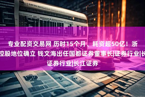 专业配资交易网 历时15个月、耗资超50亿！浙商证券控股地位确立 钱文海出任国都证券董事长|证券行业|长江证券