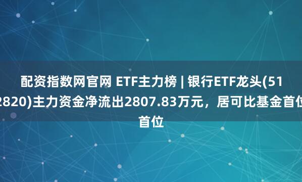 配资指数网官网 ETF主力榜 | 银行ETF龙头(512820)主力资金净流出2807.83万元，居可比基金首位