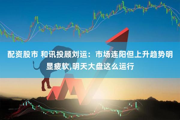 配资股市 和讯投顾刘运：市场连阳但上升趋势明显疲软,明天大盘这么运行