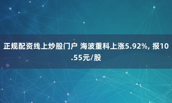 正规配资线上炒股门户 海波重科上涨5.92%, 报10.55元/股