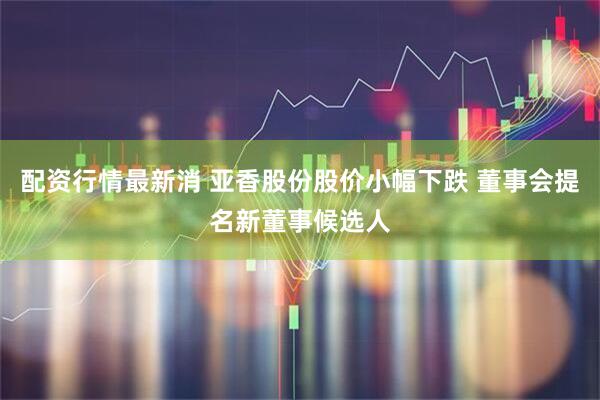 配资行情最新消 亚香股份股价小幅下跌 董事会提名新董事候选人