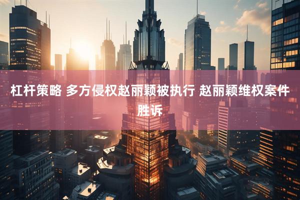 杠杆策略 多方侵权赵丽颖被执行 赵丽颖维权案件胜诉