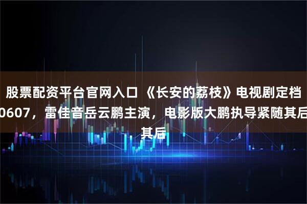 股票配资平台官网入口 《长安的荔枝》电视剧定档0607，雷佳音岳云鹏主演，电影版大鹏执导紧随其后