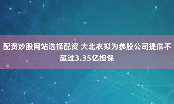 配资炒股网站选择配资 大北农拟为参股公司提供不超过3.35亿担保