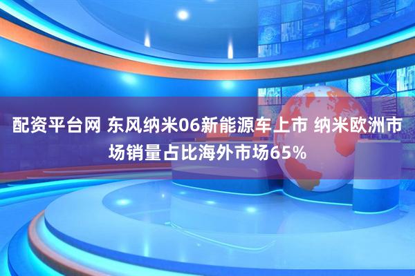配资平台网 东风纳米06新能源车上市 纳米欧洲市场销量占比海外市场65%