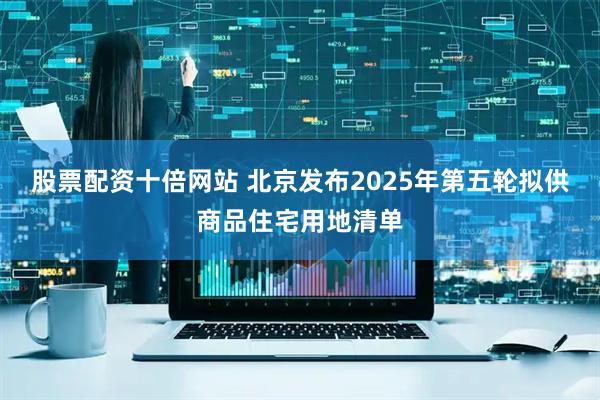 股票配资十倍网站 北京发布2025年第五轮拟供商品住宅用地清单