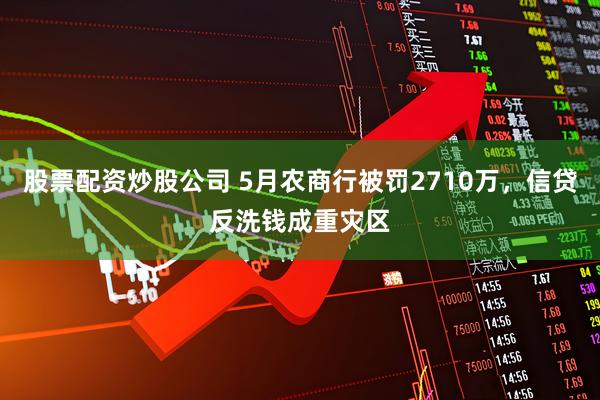 股票配资炒股公司 5月农商行被罚2710万，信贷反洗钱成重灾区