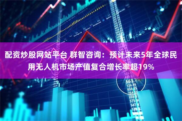 配资炒股网站平台 群智咨询：预计未来5年全球民用无人机市场产值复合增长率超19%