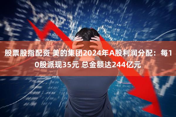 股票股指配资 美的集团2024年A股利润分配：每10股派现35元 总金额达244亿元