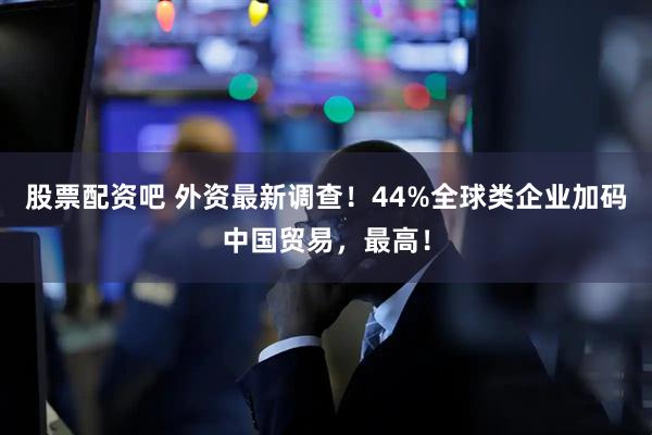 股票配资吧 外资最新调查！44%全球类企业加码中国贸易，最高！