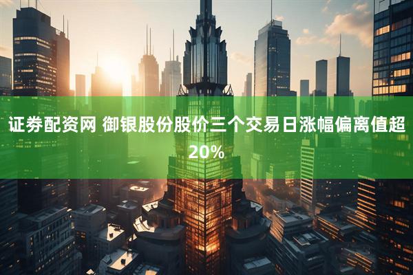 证劵配资网 御银股份股价三个交易日涨幅偏离值超20%