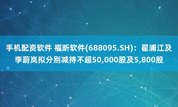手机配资软件 福昕软件(688095.SH)：翟浦江及李蔚岚拟分别减持不超50,000股及5,800股