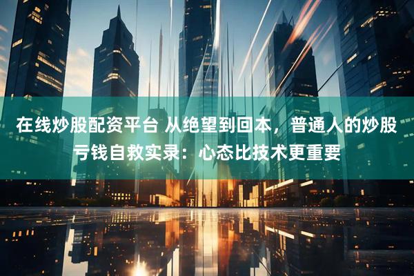 在线炒股配资平台 从绝望到回本，普通人的炒股亏钱自救实录：心态比技术更重要
