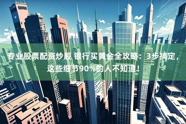 专业股票配资炒股 银行买黄金全攻略：3步搞定，这些细节90%的人不知道！