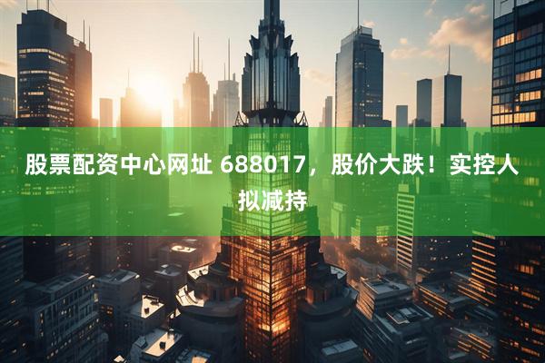 股票配资中心网址 688017，股价大跌！实控人拟减持