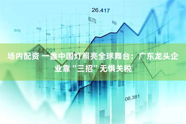场内配资 一盏中国灯照亮全球舞台：广东龙头企业靠“三招”无惧关税