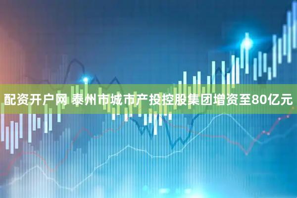 配资开户网 泰州市城市产投控股集团增资至80亿元