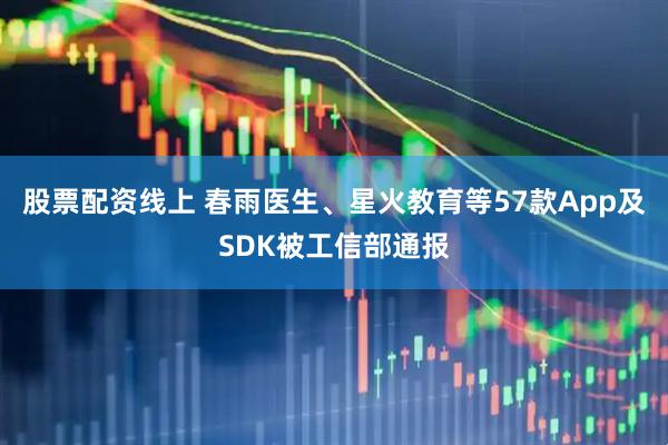 股票配资线上 春雨医生、星火教育等57款App及SDK被工信部通报