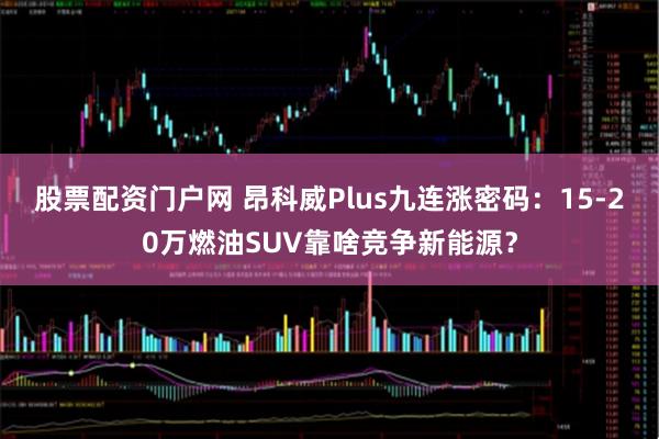 股票配资门户网 昂科威Plus九连涨密码：15-20万燃油SUV靠啥竞争新能源？