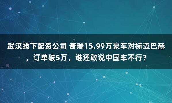 武汉线下配资公司 奇瑞15.99万豪车对标迈巴赫，订单破5万，谁还敢说中国车不行？