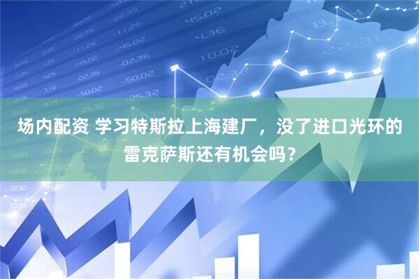场内配资 学习特斯拉上海建厂，没了进口光环的雷克萨斯还有机会吗？