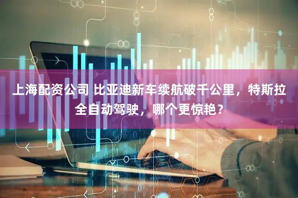 上海配资公司 比亚迪新车续航破千公里，特斯拉全自动驾驶，哪个更惊艳？