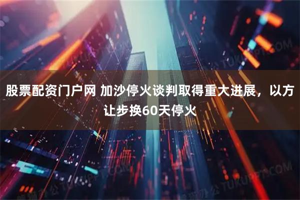 股票配资门户网 加沙停火谈判取得重大进展，以方让步换60天停火