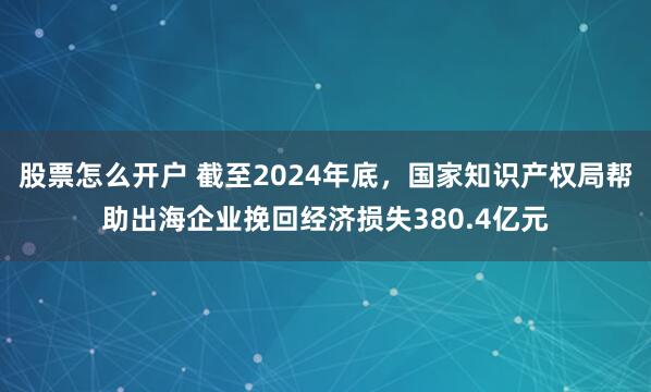 股票怎么开户 截至2024年底，国家知识产权局帮助出海企业挽回经济损失380.4亿元