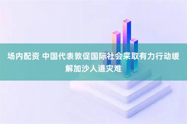 场内配资 中国代表敦促国际社会采取有力行动缓解加沙人道灾难