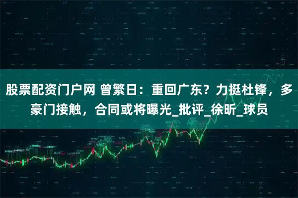 股票配资门户网 曾繁日：重回广东？力挺杜锋，多豪门接触，合同或将曝光_批评_徐昕_球员