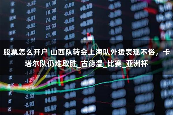 股票怎么开户 山西队转会上海队外援表现不俗，卡塔尔队仍难取胜_古德温_比赛_亚洲杯