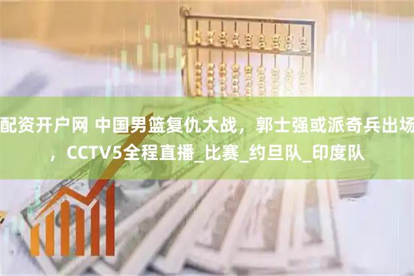 配资开户网 中国男篮复仇大战，郭士强或派奇兵出场，CCTV5全程直播_比赛_约旦队_印度队