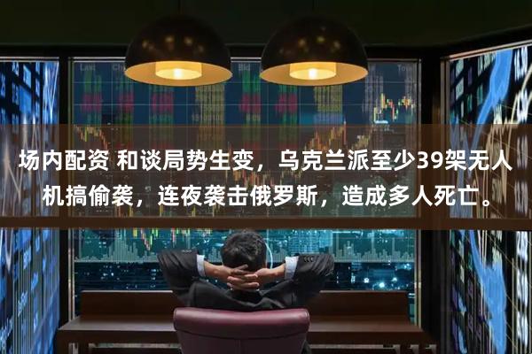场内配资 和谈局势生变，乌克兰派至少39架无人机搞偷袭，连夜袭击俄罗斯，造成多人死亡。