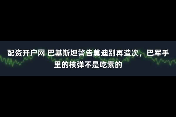 配资开户网 巴基斯坦警告莫迪别再造次，巴军手里的核弹不是吃素的