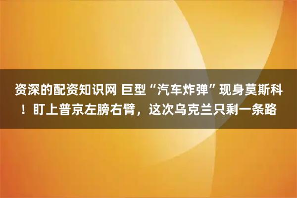 资深的配资知识网 巨型“汽车炸弹”现身莫斯科！盯上普京左膀右臂，这次乌克兰只剩一条路